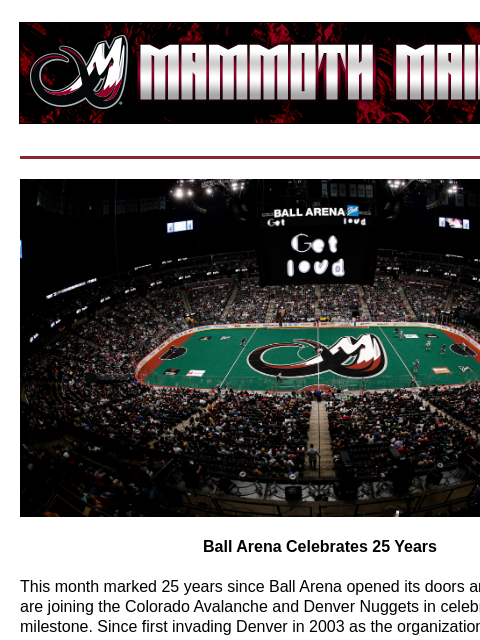 KSE 25 Years Ball Arena Celebrates 25 Years This month marked 25 years since Ball Arena opened its doors and the Mammoth are joining the Colorado Avalanche and Denver Nuggets in celebrating this