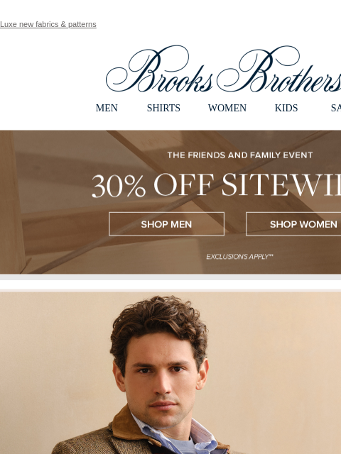 Luxe new fabrics & patterns View in web browser Brooks Brothers MEN SHIRTS WOMEN KIDS SALE The Friends and Family Event. 30% Off Sitewide** Shop Men Shop Women Perfect Polish. The last layer of