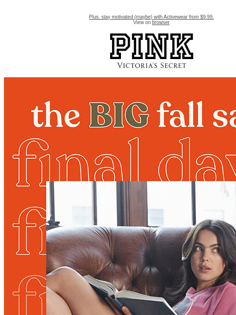 Plus, stay motivated (maybe) with Activewear from $9.99. View on browser PINK Victoria's Secret VSCC Available Credit feature cta cta Final Days THE BIG FALL SALE Up to 50% Off Fast-Selling