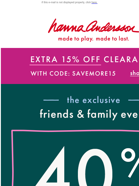 AND, 40% off everything else! If this e-mail is not displayed properly, click here. Hanna Andersson | made to play. made to last. EXTRA 15% OFF CLEARANCE With Code: SAVEMORE15 | shop now —— the