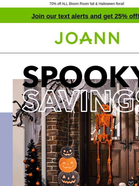 70% off ALL Bloom Room fall & Halloween floral! Join our text alerts and get 25% off! † Joann.com® Halloween Decor Collections 50% off. SHOP NOW Bloom Room Fall and Halloween Floral ENTIRE STOCK