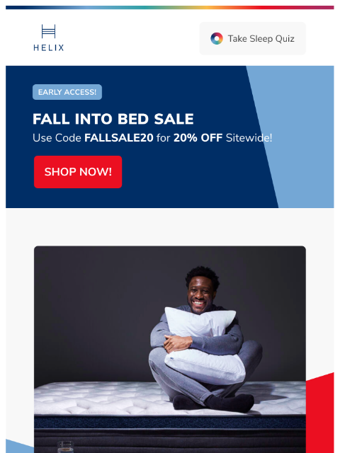 Shop the Fall Into Bed Sale for sitewide savings and treat yourself to deeper sleep. This email was sent to brands.news.subscription@gmail.com by Helix. 30 Irving Pl Fl 9, New York, NY 10003 Privacy