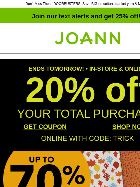 Don't Miss These DOORBUSTERS: Save BIG on cotton, blanket yarn & MORE! Join our text alerts and get 25% off! † Joann.com® ENDS TOMORROW! • IN-STORE & ONLINE 20% off YOUR TOTAL PURCHASE GET