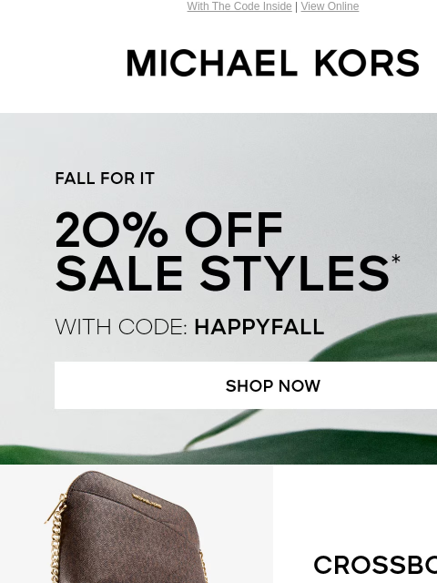 With The Code Inside | View Online MICHAEL KORS FALL FOR IT 2O% OFF SALE STYLES* WITH CODE: HAPPYFALL SHOP NOW IMAGE CROSSBODIES SHOP NOW TOTES SHOP NOW IMAGE IMAGE SHOES SHOP NOW HANDBAGS SHOP NOW