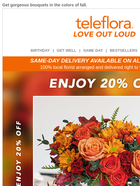 Get gorgeous bouquets in the colors of fall. View in browser ‌ teleflora BIRTHDAY | GET WELL | SAME DAY | BESTSELLERS | DEAL OF THE DAY SAME-DAY DELIVERY AVAILABLE ON ALL BOUQUETS! 100% local florist