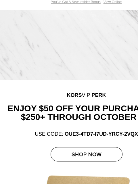 You've Got A New Insider Bonus | View Online Michael Kors KORS VIP KORSVIP PERK Enjoy $50 off your purchase of $250+ through October 31* USE CODE: OUE3-4TD7-I7UD-YRCY-2VQX SHOP NOW KORSVIP GIFT