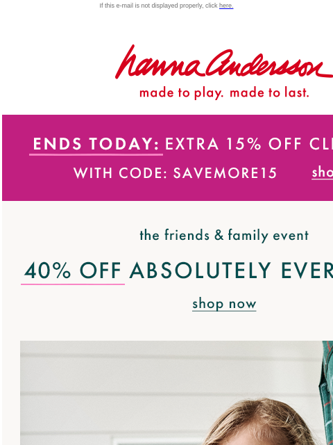 Hurry, sale on sale ends today! If this e-mail is not displayed properly, click here. Hanna Andersson | made to play. made to last. ENDS TODAY: EXTRA 15% OFF CLEARANCE With Code: SAVEMORE15 | shop now