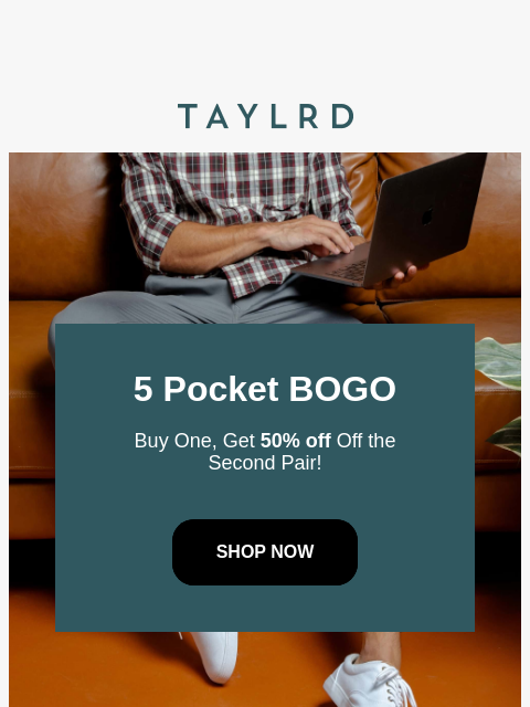 5 Pocket BOGO Buy One, Get 50% off Off the Second Pair! SHOP NOW Time's running out to score this deal! Get two pairs of our best-selling 5 Pocket Pants while you still can. Use code - BOGO5Pocket