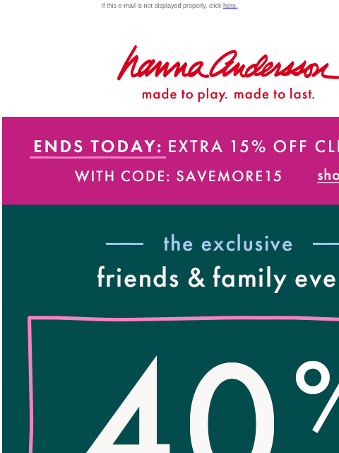 Plus save 40% on absolutely everything! If this e-mail is not displayed properly, click here. Hanna Andersson | made to play. made to last. ENDS TODAY: EXTRA 15% OFF CLEARANCE With Code: SAVEMORE15 |