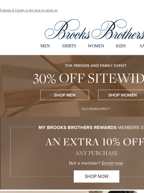 Friends & Family is the time to stock up View in web browser Brooks Brothers MEN SHIRTS WOMEN KIDS SALE The Friends and Family Event. 30% Off Sitewide** Shop Men Shop Women My Brooks Brothers