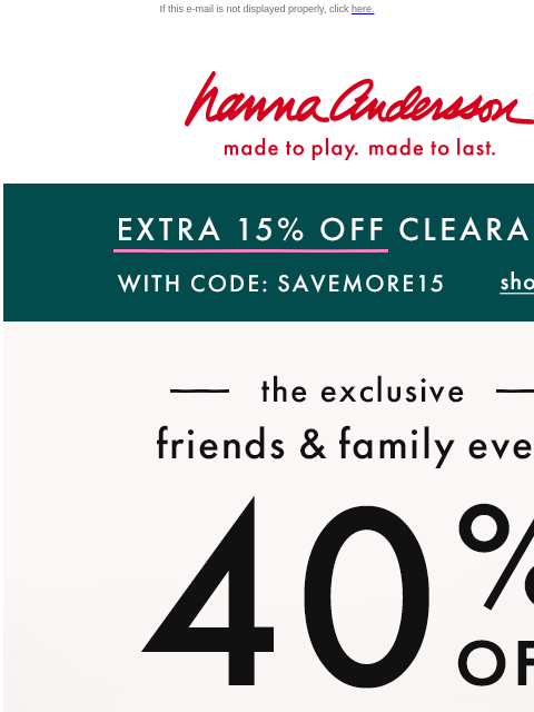 2 Days ONLY + 40% off everything else! If this e-mail is not displayed properly, click here. Hanna Andersson | made to play. made to last. EXTRA 15% OFF CLEARANCE With Code: SAVEMORE15 | shop now ——