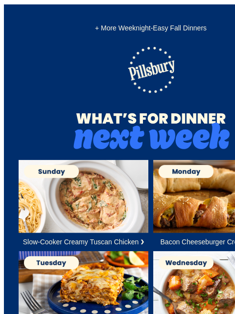 + More Weeknight-Easy Fall Dinners Pillsbury Logo What's for Dinner Next Week Sunday. Creamy Tuscan chicken in a slow cookier. Slow-Cooker Creamy Tuscan Chicken ❯ Monday. Crescent ring with a