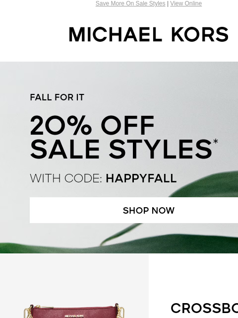 Save More On Sale Styles | View Online MICHAEL KORS FALL FOR IT 20% OFF SALE STYLES* WITH CODE: HAPPYFALL SHOP NOW IMAGE CROSSBODIES SHOP NOW TOTES SHOP NOW IMAGE IMAGE OUTERWEAR SHOP NOW SHOES SHOP