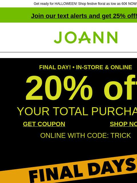 Get ready for HALLOWEEN! Shop festive floral as low as 60¢ NOW! Join our text alerts and get 25% off! † Joann.com® FINAL DAY! • IN-STORE & ONLINE 20% off YOUR TOTAL PURCHASE GET COUPON SHOP NOW