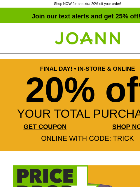 Shop NOW for an extra 20% off your order! Join our text alerts and get 25% off! † Joann.com® FINAL DAY! • IN-STORE & ONLINE 20% off YOUR TOTAL PURCHASE GET COUPON SHOP NOW ONLINE WITH CODE: TRICK