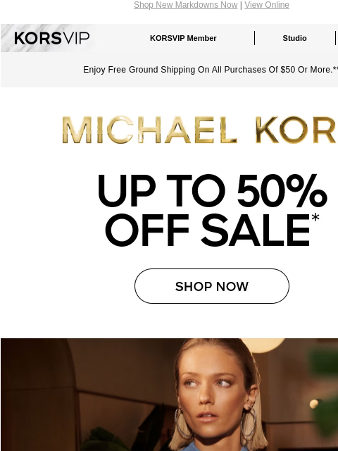 Shop New Markdowns Now | View Online KORSVIP KORSVIP Member Studio Points: 100 Enjoy Free Ground Shipping On All Purchases Of $50 Or More.** MICHAEL KORS UP TO 50% OFF SALE* SHOP NOW IMAGE IMAGE IMAGE