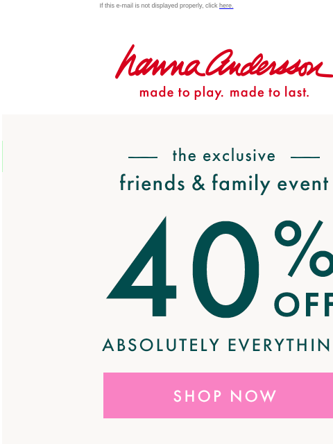 Shop our Friends & Family Event NOW! If this e-mail is not displayed properly, click here. Hanna Andersson | made to play. made to last. —— the exclusive —— friends & family event | 40% OFF