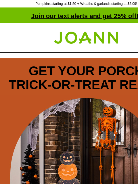 Pumpkins starting at $1.50 + Wreaths & garlands starting at $5.09! Join our text alerts and get 25% off! † Joann.com® GET YOUR PORCH TRICK‑OR‑TREAT READY 60% off Spooky or fun, we've got the