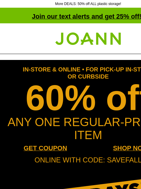 More DEALS: 50% off ALL plastic storage! Join our text alerts and get 25% off! † Joann.com® IN-STORE & ONLINE • FOR PICK-UP IN-STORE OR CURBSIDE 60% off ANY ONE REGULAR-PRICED ITEM GET COUPON SHOP