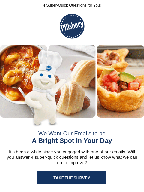 4 Super-Quick Questions for You! Pillsbury We Want Our Emails to be A Bright Spot in Your Day It's been a while since you engaged with one of our emails. Will you answer 4 super-quick questions and