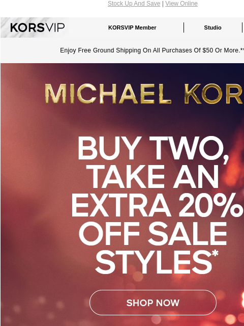 Stock Up And Save | View Online KORSVIP KORSVIP Member Studio Points: 100 Enjoy Free Ground Shipping On All Purchases Of $50 Or More.** MICHAEL KORS BUY TWO, TAKE AN EXTRA 20% OFF SALE STYLES* SHOP NOW