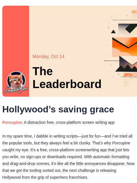 Plus, is your screenplay collecting dust? Product Hunt Monday, Oct 14 The Leaderboard Hollywood's saving grace Porcupine: A distraction free, cross-platform screen writing app In my spare time, I