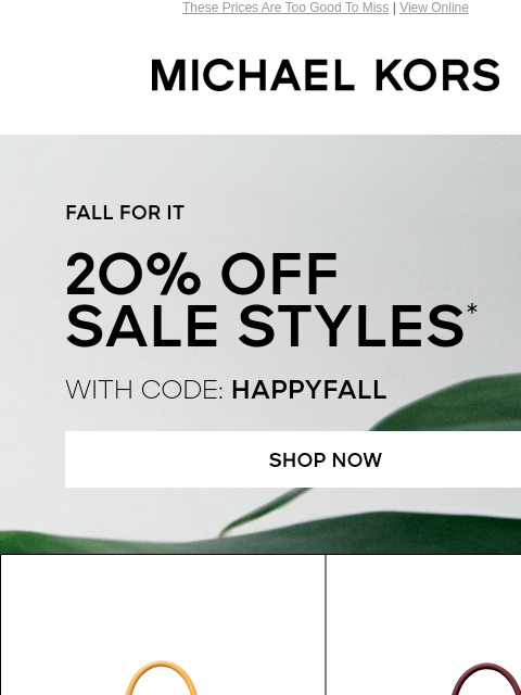 These Prices Are Too Good To Miss | View Online MICHAEL KORS FALL FOR IT 2O% OFF SALE STYLES* WITH CODE: HAPPYFALL SHOP NOW IMAGE SHOP HANDBAGS Enjoy Free Ground Shipping On All Purchases Of $75 Or