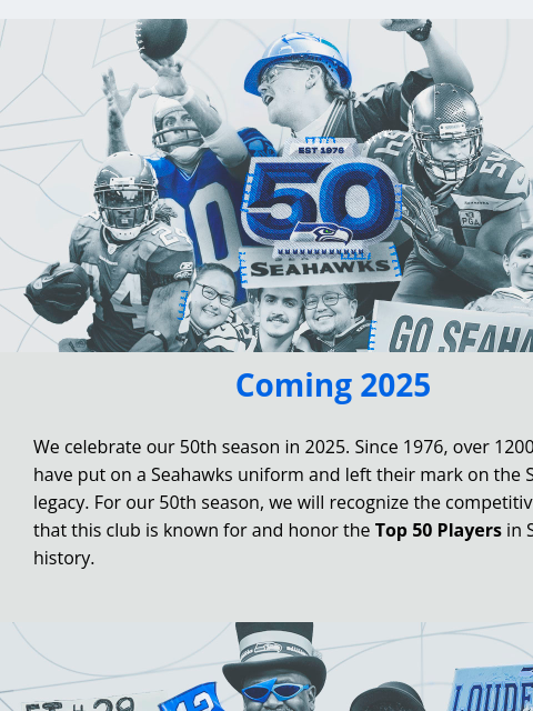 Vote now for your Top 50 Players! View in Browser Coming 2025 We celebrate our 50th season in 2025. Since 1976, over 1200 players have put on a Seahawks uniform and left their mark on the Seahawks