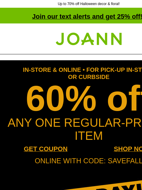 Up to 70% off Halloween decor & floral! Join our text alerts and get 25% off! † Joann.com® IN-STORE & ONLINE • FOR PICK-UP IN-STORE OR CURBSIDE 60% off ANY ONE REGULAR-PRICED ITEM GET COUPON