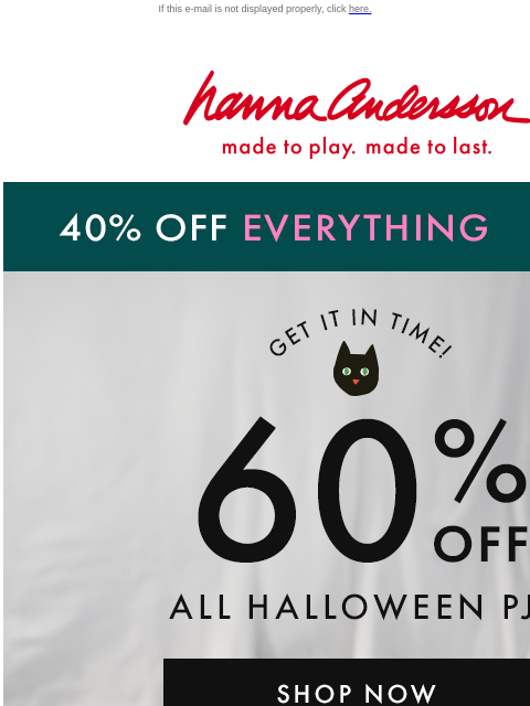 Plus, 40% off EVERYTHING ELSE! If this e-mail is not displayed properly, click here. Hanna Andersson | made to play. made to last. 40% OFF EVERYTHING | shop now Get It In Time! 60% OFF ALL HALLOWEEN