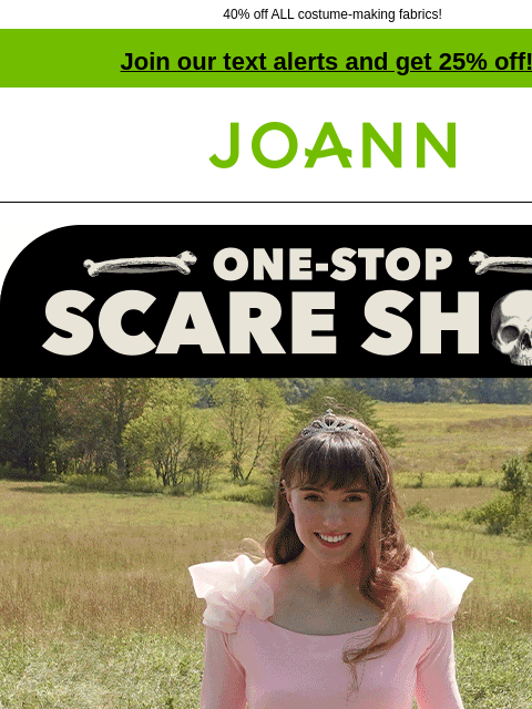 40% off ALL costume-making fabrics! Join our text alerts and get 25% off! † Joann.com® One-Stop Scare Shop A SPIRITED SELECTION From goth to glam & witchy to whimsical, we've got Halloween