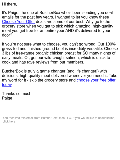 Hi there, It's Paige, the one at ButcherBox who's been sending ​you deal emails for the past few years. I wanted to let you know these ​Choose Your Offer deals are some of our best. Why go to