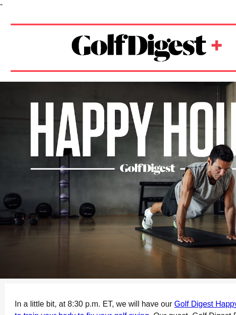 - Golf Digest+ members can join our Happy Hour at 8:30 pm ET. ‌ ‌ ‌ ‌ ‌ ‌ ‌ ‌ ‌ ‌ ‌ ‌ ‌ ‌ ‌ ‌ ‌ ‌ ‌ ‌ ‌ ‌ ‌ ‌ ‌ ‌ ‌ ‌ ‌ ‌ ‌ ‌ ‌ ‌ ‌ ‌ ‌ ‌ ‌ ‌ ‌ ‌ ‌ ‌ ‌ ‌ ‌ ‌ ‌ ‌ ‌ ‌ ‌ ‌ ‌ ‌ ‌ ‌ ‌ ‌ ‌ ‌ ‌ ‌ ‌ ‌ ‌ ‌ ‌ ‌