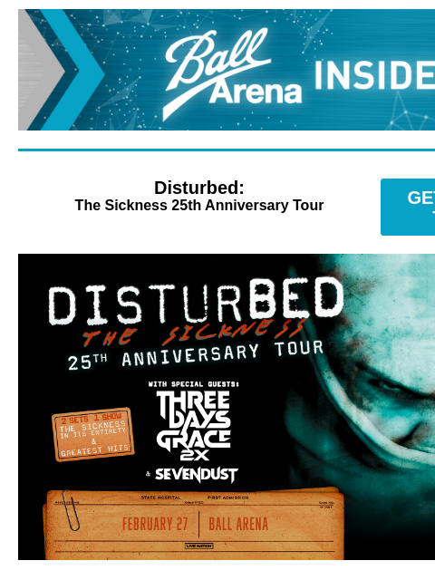 Presale Code + Upcoming Shows Ball Arena Insiders Disturbed: The Sickness 25th Anniversary Tour GET PRESALE TICKETS Disturbed Disturbed: The Sickness 25th Anniversary Tour with special guests Three