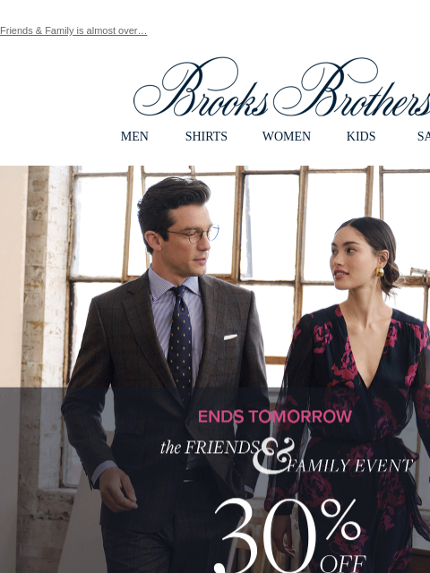 Friends & Family is almost over… View in web browser Brooks Brothers MEN SHIRTS WOMEN KIDS SALE ENDS TOMORROW. The FRIENDS & FAMILY EVENT. 30% OFF SITEWIDE**. Shop Men Shop Women The Friends