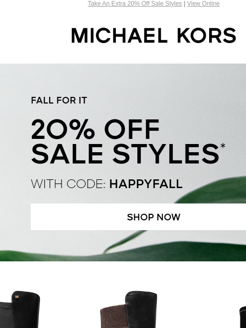 Take An Extra 20% Off Sale Styles | View Online MICHAEL KORS FALL FOR IT 20% OFF SALE STYLES* WITH CODE: HAPPYFALL SHOP NOW SHOP BOOTS Enjoy Free Ground Shipping On All Purchases Of $75 Or More.**