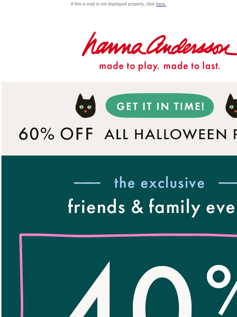 What are you waiting for?! If this e-mail is not displayed properly, click here. Hanna Andersson | made to play. made to last. Get It In Time! 60% OFF ALL HALLOWEEN PJs | shop now —— the exclusive ——