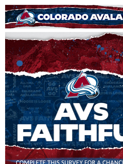 Colorado Avalanche | Official Email Communication from the Colorado Avalanche Complete this survey for a chance to win! Our Mailing Address is: 1000 Chopper Cir., Denver, CO 80204 Manage Preferences |