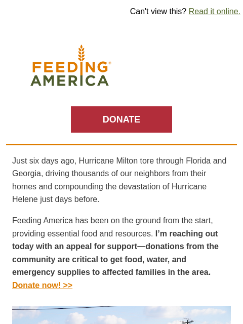 Urgent help still needed in the Southeast. | Can't view this? Read it online. Feeding America. DONATE Just six days ago, Hurricane Milton tore through Florida and Georgia, driving thousands of our