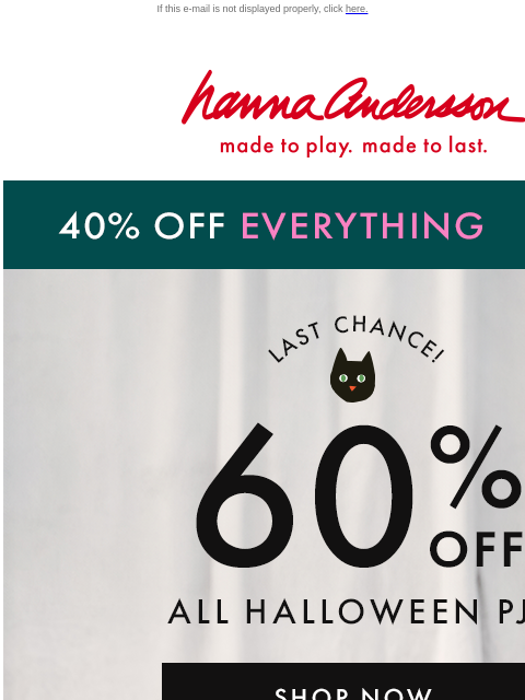 And 40% off EVERYTHING ELSE ON SITE If this e-mail is not displayed properly, click here. Hanna Andersson | made to play. made to last. 40% OFF EVERYTHING | shop now LAST CHANCE! 60% OFF ALL HALLOWEEN