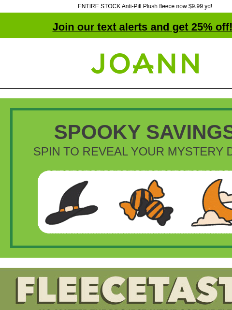 ENTIRE STOCK Anti-Pill Plush fleece now $9.99 yd! Join our text alerts and get 25% off! † Joann.com® SPOOKY SAVINGS SPIN TO REVEAL YOUR MYSTERY DEAL Joann Fleecetastic. Starting at $6.99 yard. Fleece