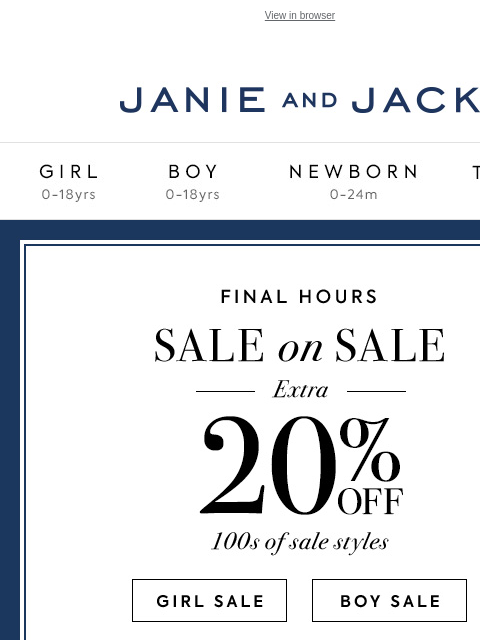 Extra 20% off sale ends tonight. View in browser Stores Janie and Jack Girl Boy Newborn Tween Janie and Jack Girl Boy Newborn Tween We Think You'll Love These 20% off your purchase Shop Now Find A