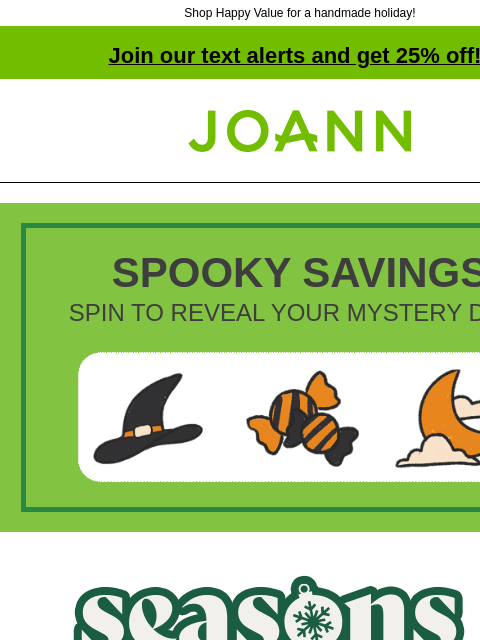 Shop Happy Value for a handmade holiday! Join our text alerts and get 25% off! † Joann.com® SPOOKY SAVINGS SPIN TO REVEAL YOUR MYSTERY DEAL Joann Season's Savings. More Savings Means More Giving.