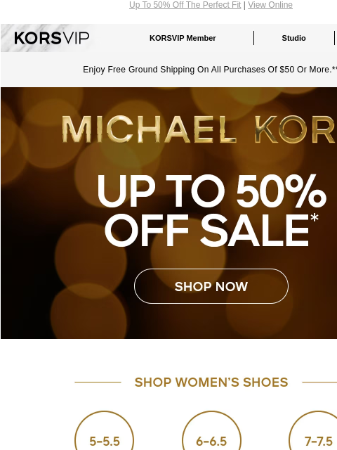 Up To 50% Off The Perfect Fit | View Online KORSVIP KORSVIP Member Studio Points: 100 Enjoy Free Ground Shipping On All Purchases Of $50 Or More.** MICHAEL KORS UP TO 50% OFF SALE* SHOP NOW SHOP