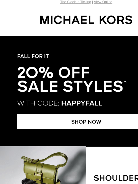 The Clock Is Ticking | View Online MICHAEL KORS FALL FOR IT 2O% OFF SALE STYLES* WITH CODE: HAPPYFALL shop now IMAGE SHOULDER BAGS SHOP NOW TOTES SHOP NOW IMAGE IMAGE CLOTHING SHOP NOW MEN'S SHOP