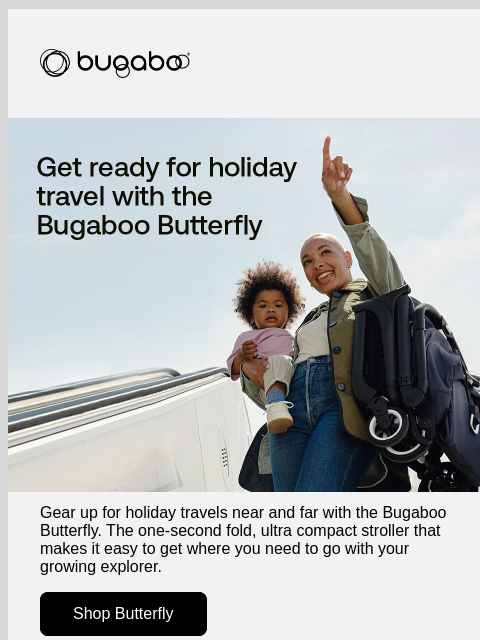 Gear up with our best-selling Butterfly stroller Bugaboo Butterfly stroller Gear up for holiday travels near and far with the Bugaboo Butterfly. The one-second fold, ultra compact stroller that makes