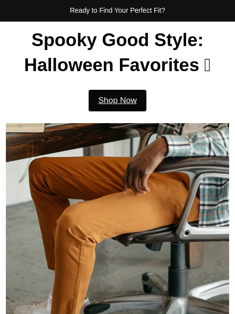 Ready to Find Your Perfect Fit? Spooky Good Style: Halloween Favorites 🎃 Shop Now Discover Eerie-Sistible Picks Handpicked Just for You! Rust | Tech Chino Pants SHOP NOW Port | 5 Pocket Pants SHOP NOW