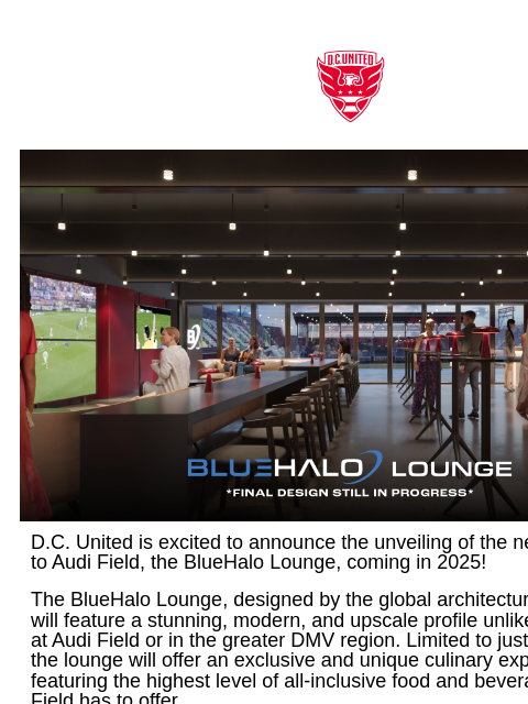 All the info you need to know! Web Version DC United is excited to announce the unveiling of the newest addition to Audi Field, the BlueHalo Lounge, coming in 2025! The BlueHalo Lounge, designed by the