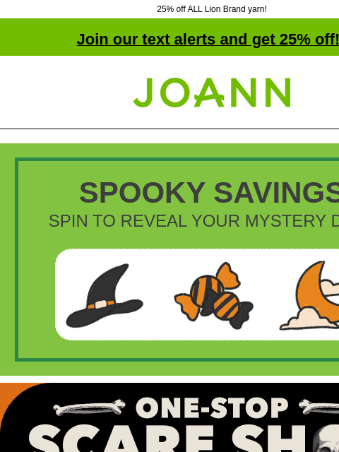 25% off ALL Lion Brand yarn! Join our text alerts and get 25% off! † Joann.com® SPOOKY SAVINGS SPIN TO REVEAL YOUR MYSTERY DEAL Joann One-stop scare shop. Starting at $1.12 Work up some scare wear or