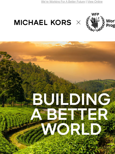 We're Working For A Better Future | View Online MICHAEL KORS BUILDING A BETTER WORLD EVERYDAY ALL AROUND THE GLOBE, THE UNITED NATIONS WORLD FOOD PROGRAMME (WFP) WORKS TO SAVE LIVES, END CONFLICT